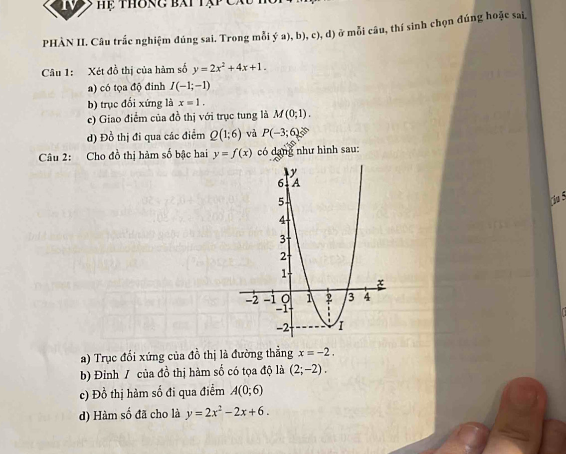 hệ thông bái tạp C
PHÀN II. Câu trắc nghiệm đúng sai. Trong mỗi ya) ,D 0, c), d) ở mỗi câu, thí sinh chọn đúng hoặc sai.
Câu 1: Xét đồ thị của hàm số y=2x^2+4x+1.
a) có tọa độ đinh I(-1;-1)
b) trục đối xứng là x=1.
c) Giao điểm của đồ thị với trục tung là M(0;1).
d) Đồ thị đi qua các điểm Q(1;6) và P(-3;6)
Câu 2: Cho đồ thị hàm số bậc hai y=f(x) có dang như hình sau:
Ciu 5
a) Trục đối xứng của đồ thị là đường thẳng x=-2.
b) Đinh / của đồ thị hàm số có tọa độ là (2;-2).
c) Đồ thị hàm số đi qua điểm A(0;6)
d) Hàm số đã cho là y=2x^2-2x+6.