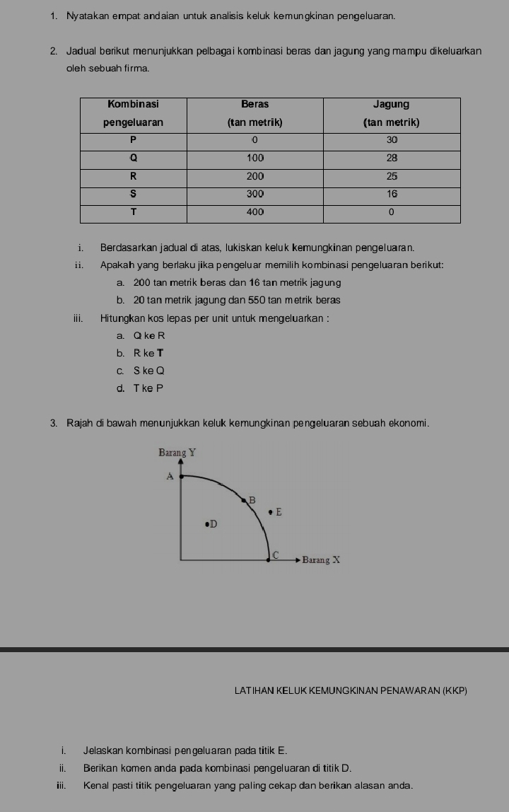 Nyatakan empat andaian untuk analisis keluk kemungkinan pengeluaran.
2. Jadual berikut menunjukkan pelbagai kombinasi beras dan jagung yang mampu dikeluarkan
oleh sebuah firma.
i. Berdasarkan jadual di atas, lukiskan keluk kemungkinan pengeluaran.
ii. Apakah yang berlakujika pengeluar memilih kombinasi pengeluaran berikut:
a. 200 tan metrik beras dan 16 tan metrik jagung
b. 20 tan metrik jagung dan 550 tan metrik beras
iii. Hitungkan kos lepas per unit untuk mengeluarkan:
a. Q ke R
b. R ke T
c. S ke Q
d. T ke P
3. Rajah di bawah menunjukkan keluk kemungkinan pengeluaran sebuah ekonomi.
LATΙHAN KELUK KEMUNGKINAN PENAWARAN (KKP)
i. Jelaskan kombinasi pengeluaran pada titik E.
ii. Berikan komen anda pada kombinasi pengeluaran di titik D.
iiii. Kenal pasti titik pengeluaran yang paling cekap dan berikan alasan anda.