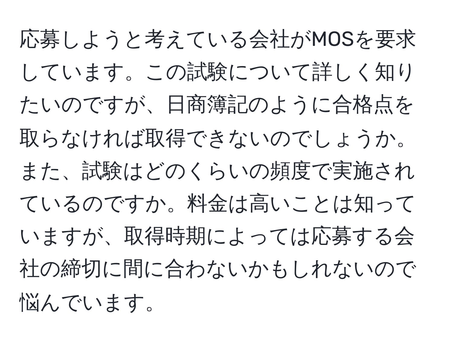 応募しようと考えている会社がMOSを要求しています。この試験について詳しく知りたいのですが、日商簿記のように合格点を取らなければ取得できないのでしょうか。また、試験はどのくらいの頻度で実施されているのですか。料金は高いことは知っていますが、取得時期によっては応募する会社の締切に間に合わないかもしれないので悩んでいます。