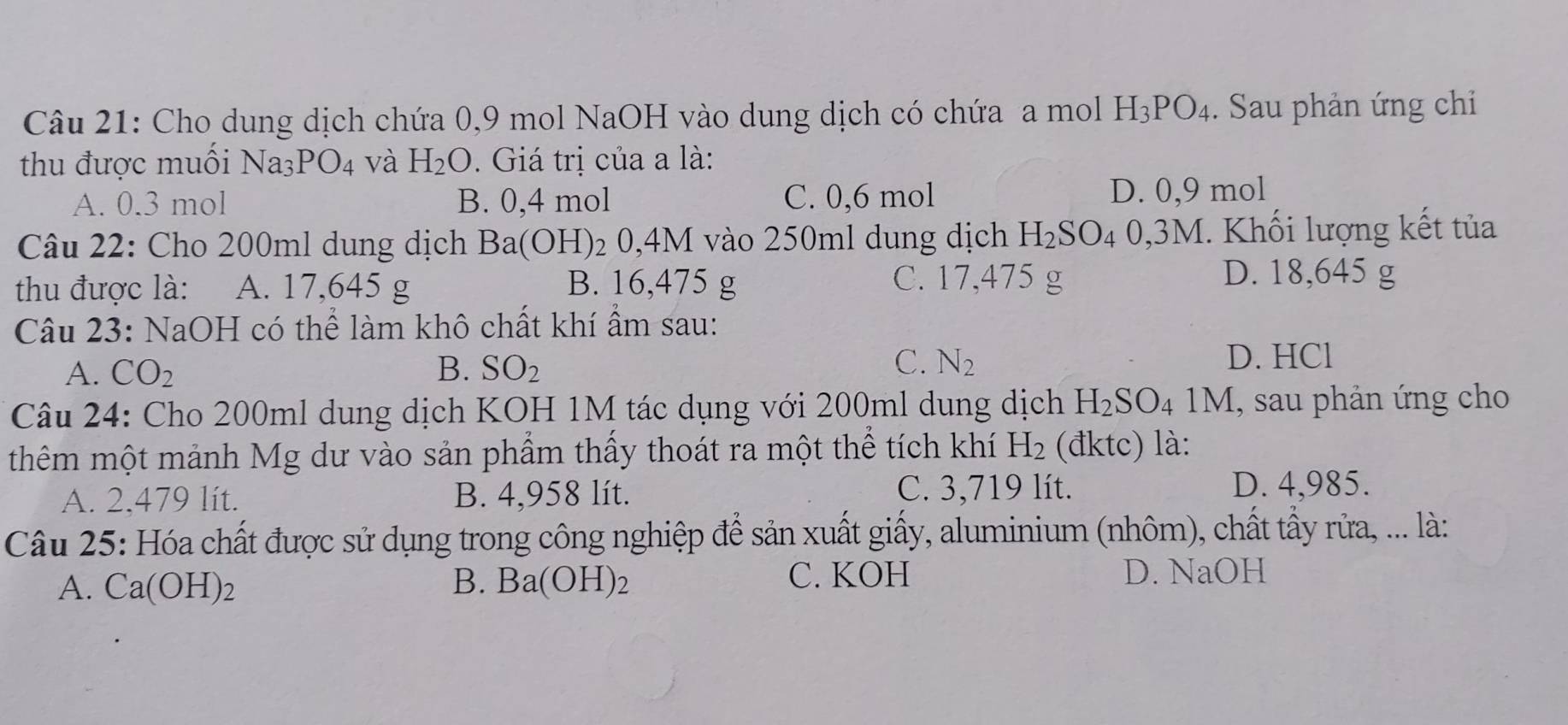 Cho dung dịch chứa 0, 9 mol NaOH vào dung dịch có chứa a mol H_3PO_4. Sau phản ứng chi
thu được muối Na _3PO_4 và H_2O. Giá trị của a là:
A. 0.3 mol B. 0,4 mol C. 0,6 mol D. 0,9 mol
Câu 22: Cho 200ml dung dịch Ba(C ) H 2 0,4M vào 250ml dung dịch H_2SO_4 4 0,3M. Khối lượng kết tủa
thu được là: A. 17,645 g B. 16,475 g C. 17,475 g
D. 18,645 g
Câu 23: NaOH có thể làm khô chất khí ẩm sau:
C. D. HCl
A. CO_2 B. SO_2 N_2
Câu 24: Cho 200ml dung dịch KOH 1M tác dụng với 200ml dung dịch H_2SO_4 1M, sau phản ứng cho
thêm một mảnh Mg dư vào sản phẩm thấy thoát ra một thể tích khí H_2 (đktc) là:
A. 2,479 lít. B. 4,958 lít. C. 3,719 lít.
D. 4,985.
Câu 25: Hóa chất được sử dụng trong công nghiệp để sản xuất giấy, aluminium (nhôm), chất tẩy rửa, ... là:
A. Ca(OH)_2 B. Ba(OH)_2 C. KOH D. NaOH