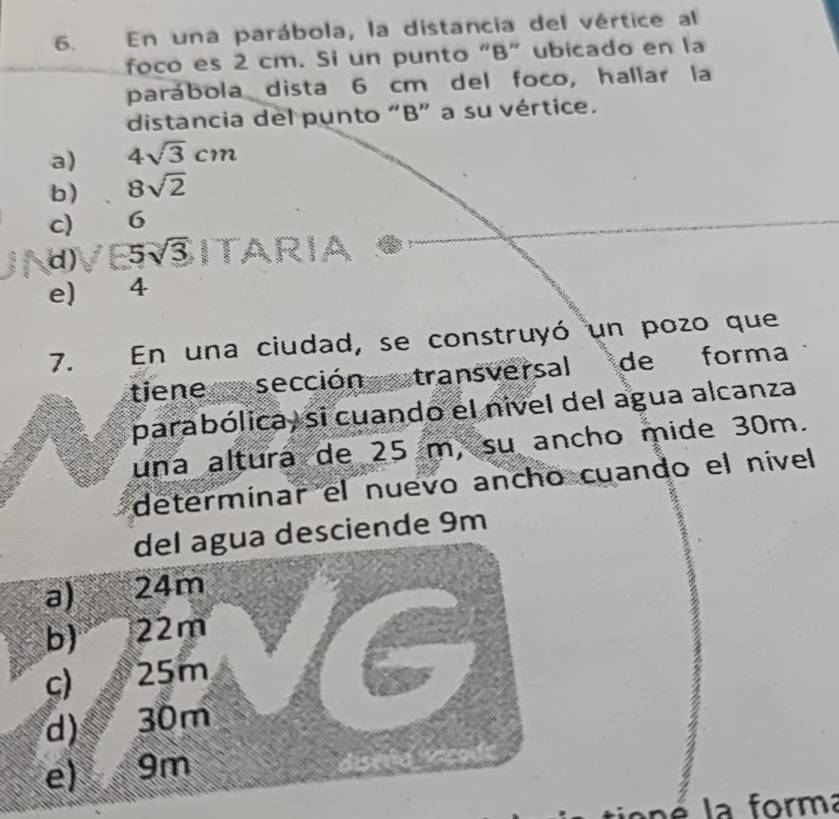 En una parábola, la distancia del vértice al
foco es 2 cm. Si un punto "B" ubicado en la
parábola dista 6 cm del foco, hallar la
distancia del punto “ B ” a su vértice.
a) 4sqrt(3)cm
b) 8sqrt(2)
c) 6
d) 5sqrt(3) ITA RIA
e) 4
7. En una ciudad, se construyó un pozo que
tiene e sección stransversal de forma
parabólica, si cuando el nivel del agua alcanza
una altura de 25 m, su ancho mide 30m.
determínar el nuevo ancho cuando el nível
esciende 9m
la forma