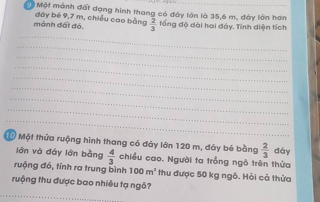 an 
9 Một mảnh đất dạng hình thang có đáy lớn là 35, 6 m, đáy lớn hơn 
đáy bé 9,7 m, chiều cao bằng  2/3  tổng độ dài hai đáy. Tính diện tích 
mảnh đất đó. 
_ 
_ 
_ 
_ 
_ 
_ 
_ 
_ 
_ 
_ 
_ 
_ 
_ 
10 Một thửa ruộng hình thang có đáy lớn 120 m, đáy bé bằng  2/3  đáy 
lớn và đáy lớn bằng  4/3  chiều cao. Người ta trồng ngô trên thứa 
ruộng đó, tính ra trung bình 100m^2 thu được 50 kg ngô. Hỏi cả thửa 
ruộng thu được bao nhiêu tạ ngô?