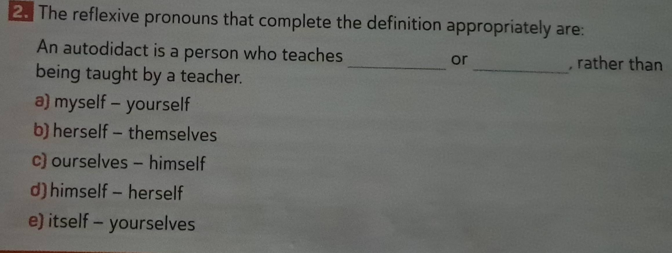 The reflexive pronouns that complete the definition appropriately are:
An autodidact is a person who teaches __, rather than
or
being taught by a teacher.
a) myself - yourself
b) herself - themselves
c) ourselves - himself
d) himself - herself
e) itself - yourselves