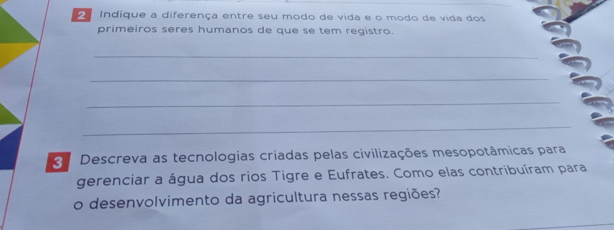 Indique a diferença entre seu modo de vida e o modo de vida dos 
primeiros seres humanos de que se tem registro. 
_ 
_ 
_ 
_ 
Descreva as tecnologias criadas pelas civilizações mesopotâmicas para 
gerenciar a água dos rios Tigre e Eufrates. Como elas contribuíram para 
o desenvolvimento da agricultura nessas regiões?