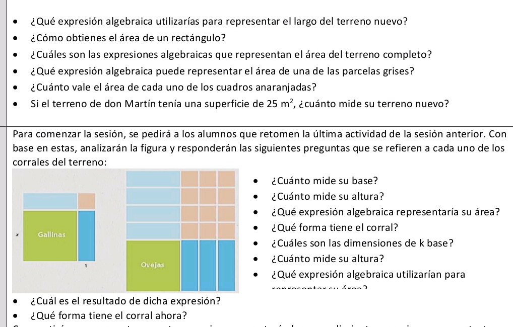 ¿Qué expresión algebraica utilizarías para representar el largo del terreno nuevo? 
¿Cómo obtienes el área de un rectángulo? 
¿Cuáles son las expresiones algebraicas que representan el área del terreno completo? 
¿Qué expresión algebraica puede representar el área de una de las parcelas grises? 
¿Cuánto vale el área de cada uno de los cuadros anaranjadas? 
Si el terreno de don Martín tenía una superficie de 25m^2 , ¿cuánto mide su terreno nuevo? 
Para comenzar la sesión, se pedirá a los alumnos que retomen la última actividad de la sesión anterior. Con 
base en estas, analizarán la figura y responderán las siguientes preguntas que se refieren a cada uno de los 
corrales del terreno: 
¿Cuánto mide su base? 
¿Cuánto mide su altura? 
¿Qué expresión algebraica representaría su área? 
¿Qué forma tiene el corral? 
Gallinas 
¿Cuáles son las dimensiones de k base? 
¿Cuánto mide su altura? 
1 Ovejas 
¿Qué expresión algebraica utilizarían para 
¿Cuál es el resultado de dicha expresión? 
¿Qué forma tiene el corral ahora?