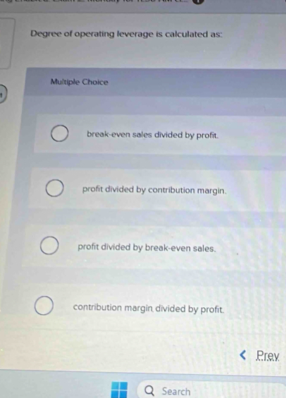 Degree of operating leverage is calculated as:
Multiple Choice
break-even sales divided by profit.
profit divided by contribution margin.
profit divided by break-even sales.
contribution margin divided by profit.
Prev
Search