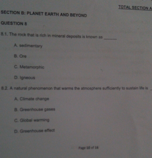 TOTAL SECTION A
SECTION B: PLANET EARTH AND BEYOND
QUESTION 8
8.1. The rock that is rich in mineral deposits is known as
_
A. sedimentary
B. Ore
C. Metamorphic
D. Igneous
8.2. A natural phenomenon that warms the atmosphere sufficiently to sustain life is_
A. Climate change
B. Greenhouse gases
C. Global warming
D. Greenhouse effect
Page 10 of 16