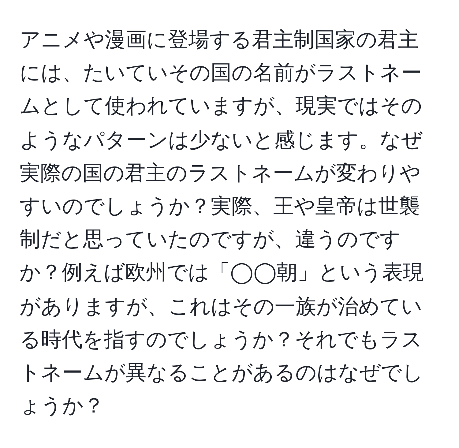 アニメや漫画に登場する君主制国家の君主には、たいていその国の名前がラストネームとして使われていますが、現実ではそのようなパターンは少ないと感じます。なぜ実際の国の君主のラストネームが変わりやすいのでしょうか？実際、王や皇帝は世襲制だと思っていたのですが、違うのですか？例えば欧州では「◯◯朝」という表現がありますが、これはその一族が治めている時代を指すのでしょうか？それでもラストネームが異なることがあるのはなぜでしょうか？