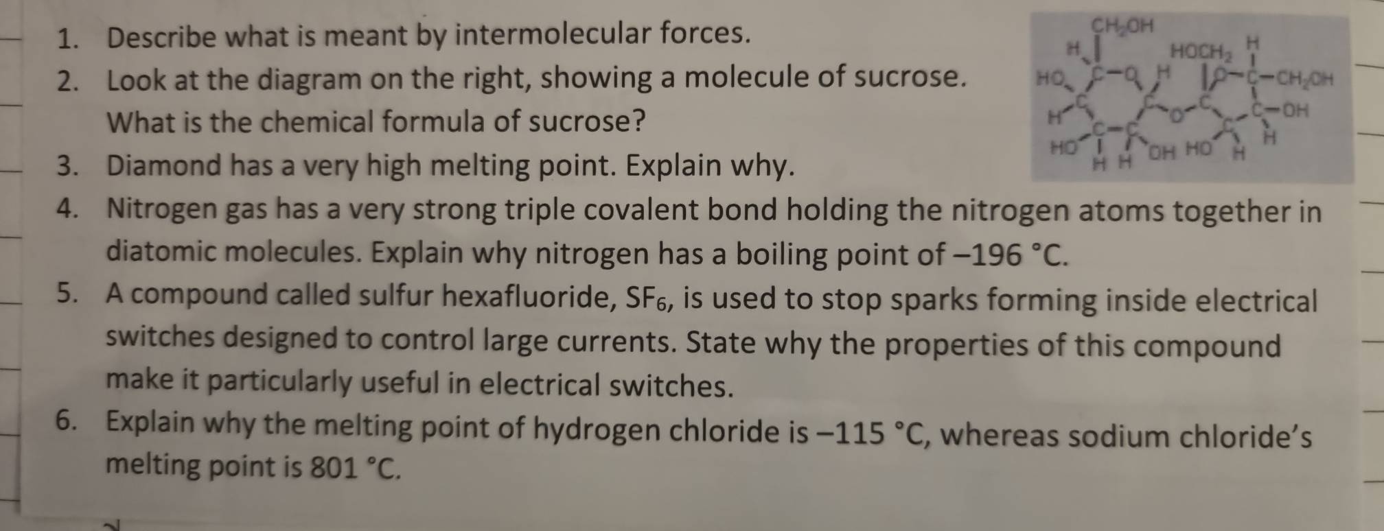 Describe what is meant by intermolecular forces.
2. Look at the diagram on the right, showing a molecule of sucrose. 
What is the chemical formula of sucrose? 
3. Diamond has a very high melting point. Explain why.
4. Nitrogen gas has a very strong triple covalent bond holding the nitrogen atoms together in
diatomic molecules. Explain why nitrogen has a boiling point of -196°C.
5. A compound called sulfur hexafluoride, SF₆, is used to stop sparks forming inside electrical
switches designed to control large currents. State why the properties of this compound
make it particularly useful in electrical switches.
6. Explain why the melting point of hydrogen chloride is -115°C , whereas sodium chloride’s
melting point is 801°C.