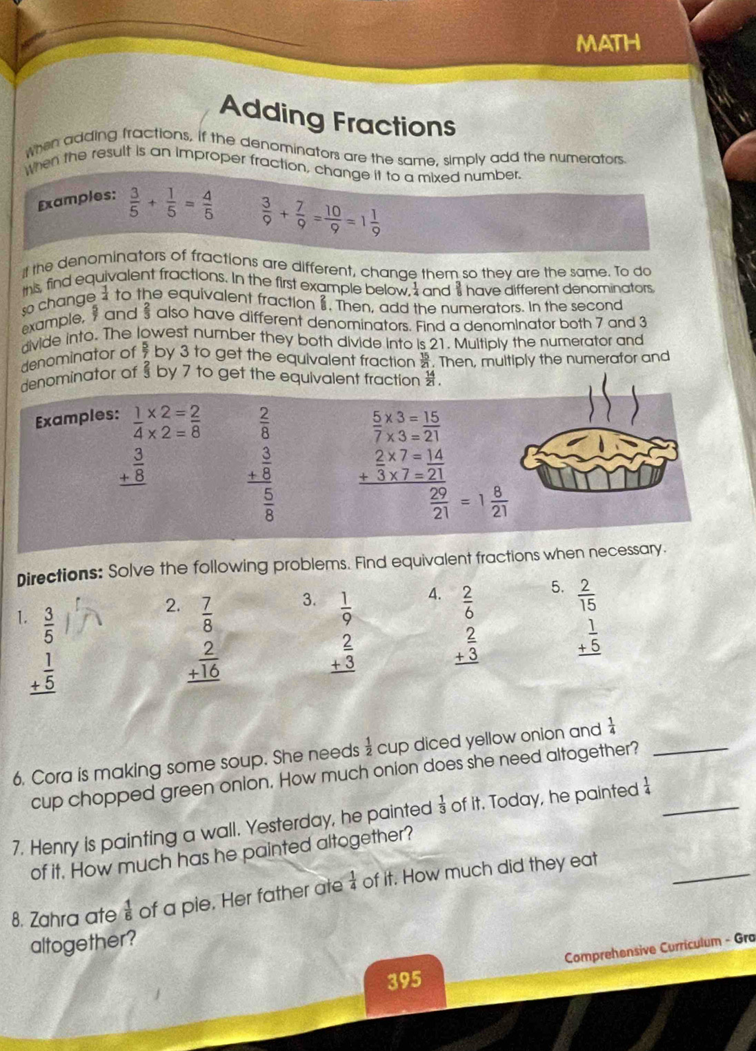 MATH
Adding Fractions
when adding fractions, if the denominators are the same, simply add the numerators
When the result is an Improper fraction, change it to a mixed number.
Examples:  3/5 + 1/5 = 4/5 
 3/9 + 7/9 = 10/9 =1 1/9 
if the denominators of fractions are different, change them so they are the same. To do
this, find equivalent fractions. In the first example below, and $ have different denominators
so change  1/4  to the equivalent fraction. Then, add the numerators. In the second
example, and  2/3  also have different denominators. Find a denominator both 7 and 3
divide into. The lowest number they both divide into is 21. Multiply the numerator and
denominator of  5/7  by 3 to get the equivalent fraction  15/21 . Then, multiply the numerafor and
denominator of § by 7 to get the equivalent fraction .
Examples: beginarrayr 1* 2=_ 2 4* 2=8endarray  2/8   5/7 beginarrayr * 3= * 3=endarray  15/21 
beginarrayr _  3/8  _ endarray
beginarrayr frac frac frac 3frac 8frac 
beginarrayr _  2/3 * 7=1421
 29/21 =1 8/21 
Directions: Solve the following problems. Find equivalent fractions when necessary.
3. beginarrayr  1/9   2/3  hline endarray
4. beginarrayr  2/6   2/3  hline endarray
5.
1.  3/5 
2. beginarrayr  7/8   2/+16  hline endarray beginarrayr  2/15  + 1/5  hline endarray
beginarrayr 1 +5 hline endarray
6. Cora is making some soup. She needs  1/2  cup diced yellow onion and  1/4  _
cup chopped green onion. How much onion does she need altogether?
7. Henry is painting a wall. Yesterday, he painted  1/3  of it. Today, he painted  1/4  _
_
of it. How much has he painted altogether?
8. Zahra ate  1/6  of a pie. Her father ate  1/4  of it. How much did they eat
altogether?
Comprehensive Curriculum - Gra
395