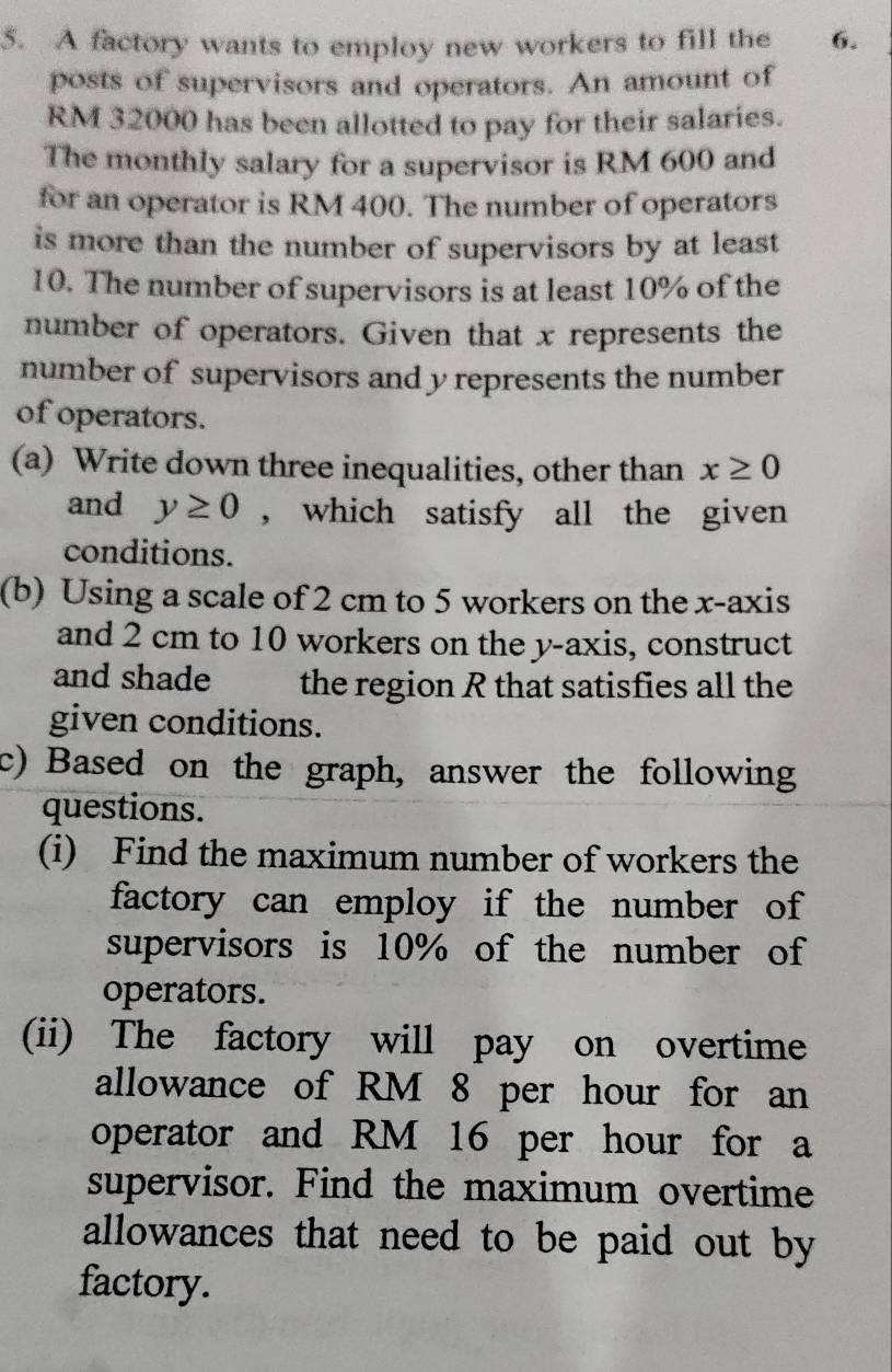 A factory wants to employ new workers to fill the 6. 
posts of supervisors and operators. An amount of
RM 32000 has been allotted to pay for their salaries. 
The monthly salary for a supervisor is RM 600 and 
for an operator is RM 400. The number of operators 
is more than the number of supervisors by at least
10. The number of supervisors is at least 10% of the 
number of operators. Given that x represents the 
number of supervisors and y represents the number 
of operators. 
(a) Write down three inequalities, other than x≥ 0
and y≥ 0 , which satisfy all the given 
conditions. 
(b) Using a scale of 2 cm to 5 workers on the x-axis 
and 2 cm to 10 workers on the y-axis, construct 
and shade the region R that satisfies all the 
given conditions. 
c) Based on the graph, answer the following 
questions. 
(i) Find the maximum number of workers the 
factory can employ if the number of 
supervisors is 10% of the number of 
operators. 
(ii) The factory will pay on overtime 
allowance of RM 8 per hour for an 
operator and RM 16 per hour for a 
supervisor. Find the maximum overtime 
allowances that need to be paid out by 
factory.