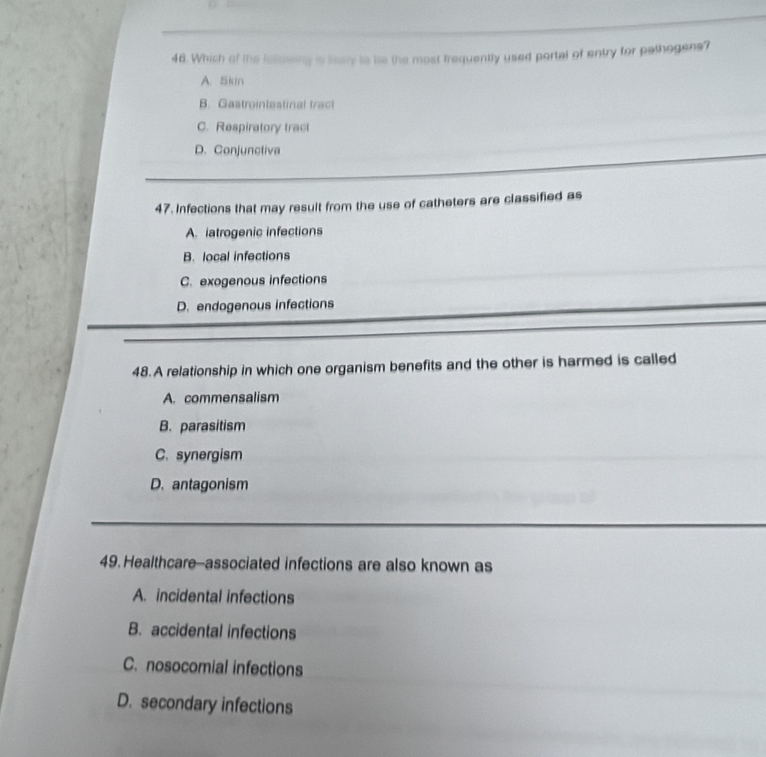 Which of the iallowing is ssely to le the most frequently used portal of entry for pathogens?
A. Skin
B. Gastroiniestinal tract
C. Respiratory tract
D.Conjunctiva
47. Infections that may result from the use of catheters are classified as
A. iatrogenic infections
B. local infections
C. exogenous infections
D. endogenous infections
48. A relationship in which one organism benefits and the other is harmed is called
A. commensalism
B. parasitism
C. synergism
D. antagonism
49. Healthcare-associated infections are also known as
A. incidental infections
B. accidental infections
C. nosocomial infections
D. secondary infections