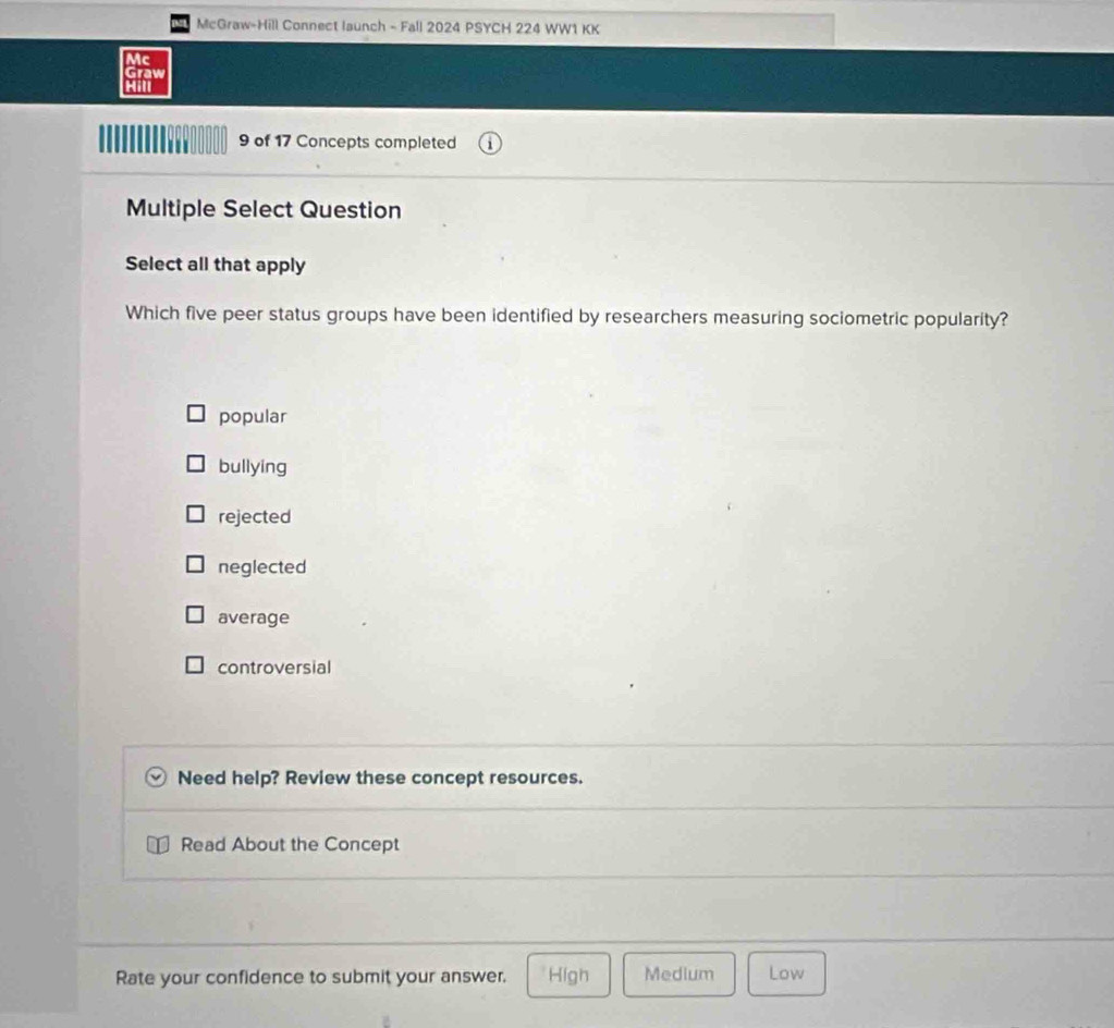 McGraw-Hill Connect launch - Fall 2024 PSYCH 224 WW1 KK
Mc
Graw
Hill
9 of 17 Concepts completed
Multiple Select Question
Select all that apply
Which five peer status groups have been identified by researchers measuring sociometric popularity?
popular
bullying
rejected
neglected
average
controversial
Need help? Review these concept resources.
Read About the Concept
Rate your confidence to submit your answer. High Medium Low