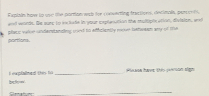 Explain how to use the portion web for converting fractions, decimals, percents, 
and words. Be sure to include in your explanation the multiplication, division, and 
place value understanding used to efficiently move between any of the 
portions. 
I explained this to _. Please have this person sign 
below. 
Sienature 
_