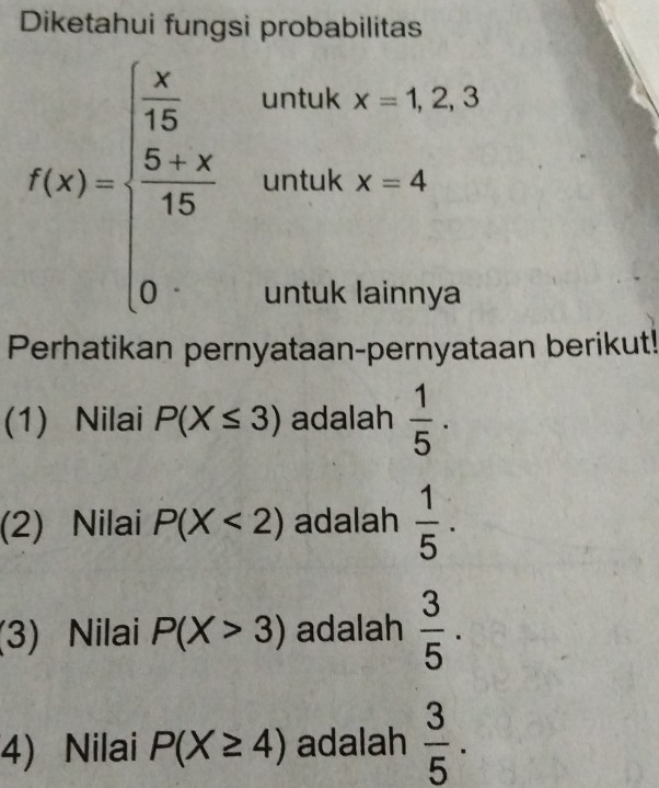 Diketahui fungsi probabilitas
f(x)=beginarrayl  x/15 ,whenx=1,2,3  (5+x)/15 &whenx=4 0&whenwoutusendarray.
Perhatikan pernyataan-pernyataan berikut! 
(1) Nilai P(X≤ 3) adalah  1/5 ·
(2) Nilai P(X<2) adalah  1/5 ·
(3) Nilai P(X>3) adalah  3/5 . 
4) Nilai P(X≥ 4) adalah  3/5 .