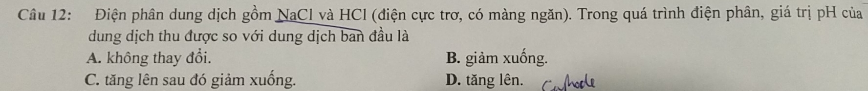 Điện phân dung dịch gồm NaCl và HCl (điện cực trơ, có màng ngăn). Trong quá trình điện phân, giá trị pH của
dung dịch thu được so với dung dịch ban đầu là
A. không thay đổi. B. giảm xuống.
C. tăng lên sau đó giảm xuống. D. tăng lên.