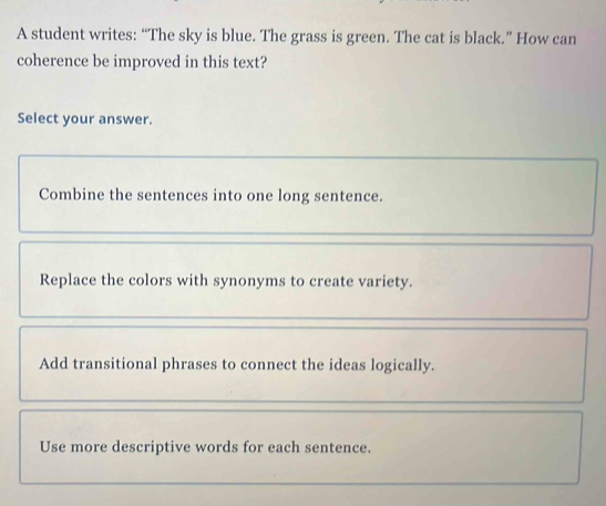 A student writes: “The sky is blue. The grass is green. The cat is black.” How can
coherence be improved in this text?
Select your answer.
Combine the sentences into one long sentence.
Replace the colors with synonyms to create variety.
Add transitional phrases to connect the ideas logically.
Use more descriptive words for each sentence.