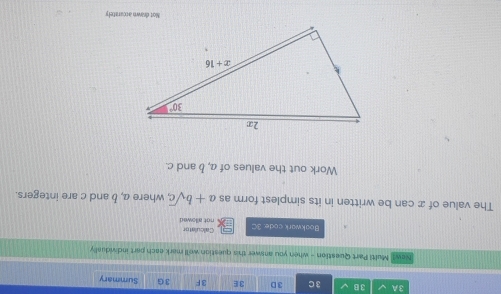 3A 3 B 3 C 3D 3E 3F 3G Summary
New? Multi Part Question - when you answer this question well mark each part individually
Calculator
Boakwark code. 3C not allowed
The value of x can be written in its simplest form as a+bsqrt(c) , where a, b and c are integers.
Work out the values of a, b and c.
Not drawn accarately