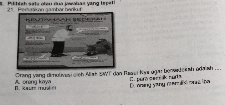 Il. Pilihlah satu atau dua jawaban yang tepat!
21. Perhatikan gambar berikut!
Orang yang dimotivasi oleh Allah SWT dan Rasul-Nya agar bersedekah adalah ....
A. orang kaya
C. para pemilik harta
B. kaum muslim
D. orang yang memiliki rasa iba