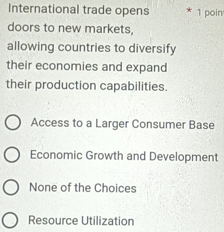 International trade opens 1 poin
doors to new markets,
allowing countries to diversify
their economies and expand
their production capabilities.
Access to a Larger Consumer Base
Economic Growth and Development
None of the Choices
Resource Utilization