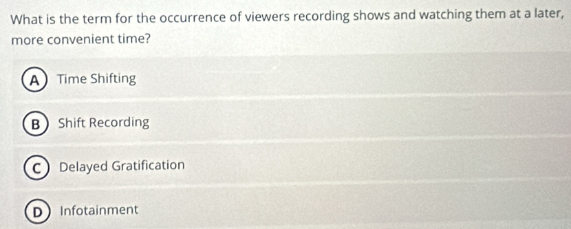 What is the term for the occurrence of viewers recording shows and watching them at a later,
more convenient time?
A Time Shifting
B Shift Recording
C Delayed Gratification
DInfotainment