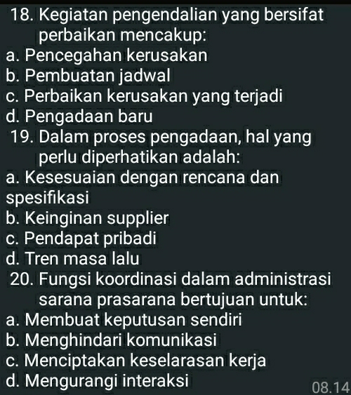 Kegiatan pengendalian yang bersifat
perbaikan mencakup:
a. Pencegahan kerusakan
b. Pembuatan jadwal
c. Perbaikan kerusakan yang terjadi
d. Pengadaan baru
19. Dalam proses pengadaan, hal yang
perlu diperhatikan adalah:
a. Kesesuaian dengan rencana dan
spesifikasi
b. Keinginan supplier
c. Pendapat pribadi
d. Tren masa lalu
20. Fungsi koordinasi dalam administrasi
sarana prasarana bertujuan untuk:
a. Membuat keputusan sendiri
b. Menghindari komunikasi
c. Menciptakan keselarasan kerja
d. Mengurangi interaksi 08.14