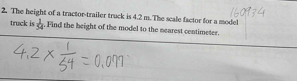 The height of a tractor-trailer truck is 4.2 m. The scale factor for a model 
truck is  1/54 . Find the height of the model to the nearest centimeter.