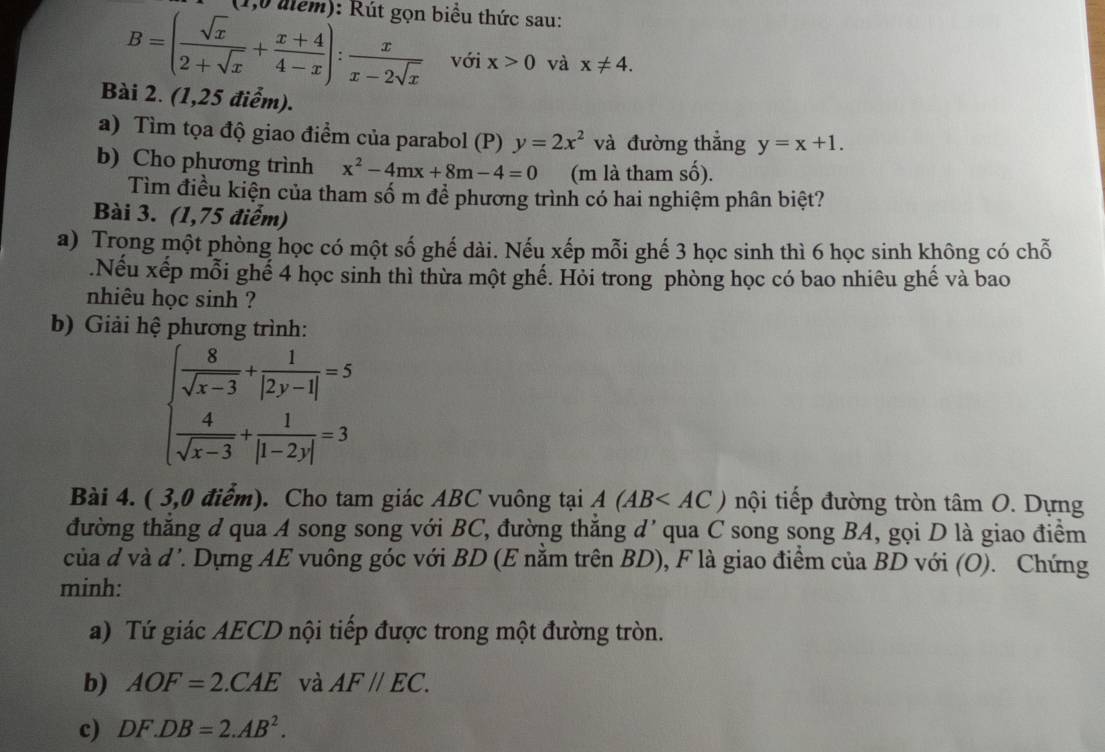 (1,0 alểm): Rút gọn biểu thức sau:
B=( sqrt(x)/2+sqrt(x) + (x+4)/4-x ): x/x-2sqrt(x)  với x>0 và x!= 4.
Bài 2. (1,25 điểm).
a) Tìm tọa độ giao điểm của parabol (P) y=2x^2 và đường thắng y=x+1.
b) Cho phương trình x^2-4mx+8m-4=0 (m là tham số).
Tìm điều kiện của tham số m để phương trình có hai nghiệm phân biệt?
Bài 3. (1,75 điểm)
a) Trọng một phòng học có một số ghế dài. Nếu xếp mỗi ghế 3 học sinh thì 6 học sinh không có chỗ
.Nếu xếp mỗi ghế 4 học sinh thì thừa một ghế. Hỏi trong phòng học có bao nhiêu ghế và bao
nhiêu học sinh ?
b) Giải hệ phương trình:
beginarrayl  8/sqrt(x-3) + 1/|2y-1| =5  4/sqrt(x-3) + 1/|1-2y| =3endarray.
Bài 4. ( 3,0 điểm). Cho tam giác ABC vuông tại A(AB nội tiếp đường tròn tâm O. Dựng
đường thắng d qua A song song với BC, đường thắng d' qua C song song BA, gọi D là giao điểm
của đ và đ'. Dựng AE vuông góc với BD (E nằm trên BD), F là giao điểm của BD với (O). Chứng
minh:
a) Tứ giác AECD nội tiếp được trong một đường tròn.
b) AOF=2.CAE và AF//EC.
c) DF.DB=2.AB^2.