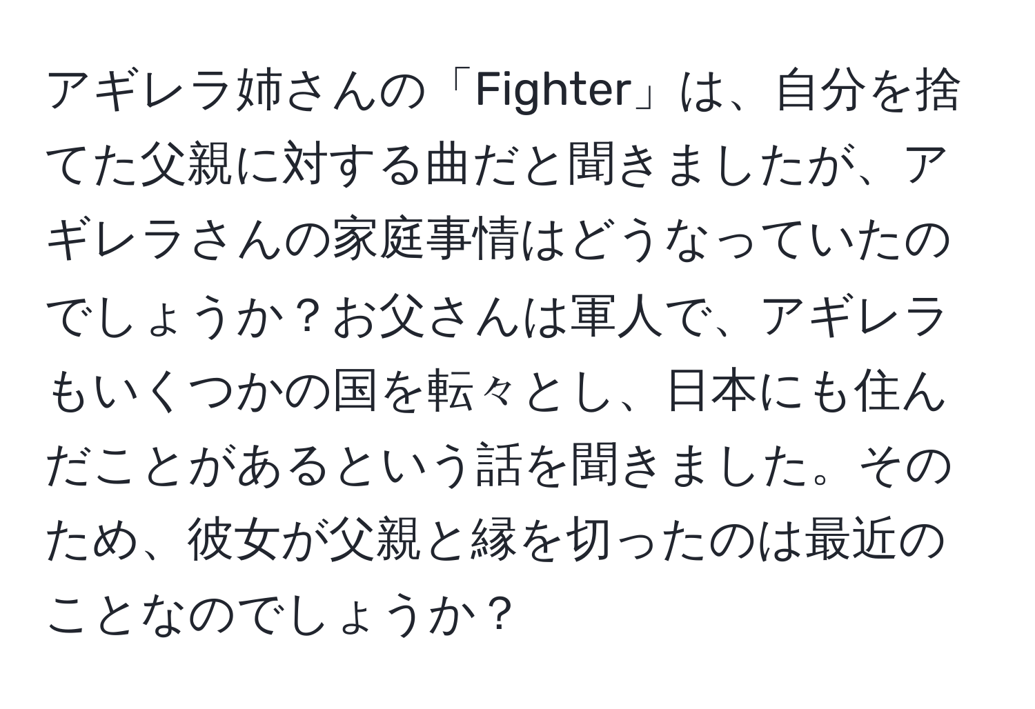 アギレラ姉さんの「Fighter」は、自分を捨てた父親に対する曲だと聞きましたが、アギレラさんの家庭事情はどうなっていたのでしょうか？お父さんは軍人で、アギレラもいくつかの国を転々とし、日本にも住んだことがあるという話を聞きました。そのため、彼女が父親と縁を切ったのは最近のことなのでしょうか？