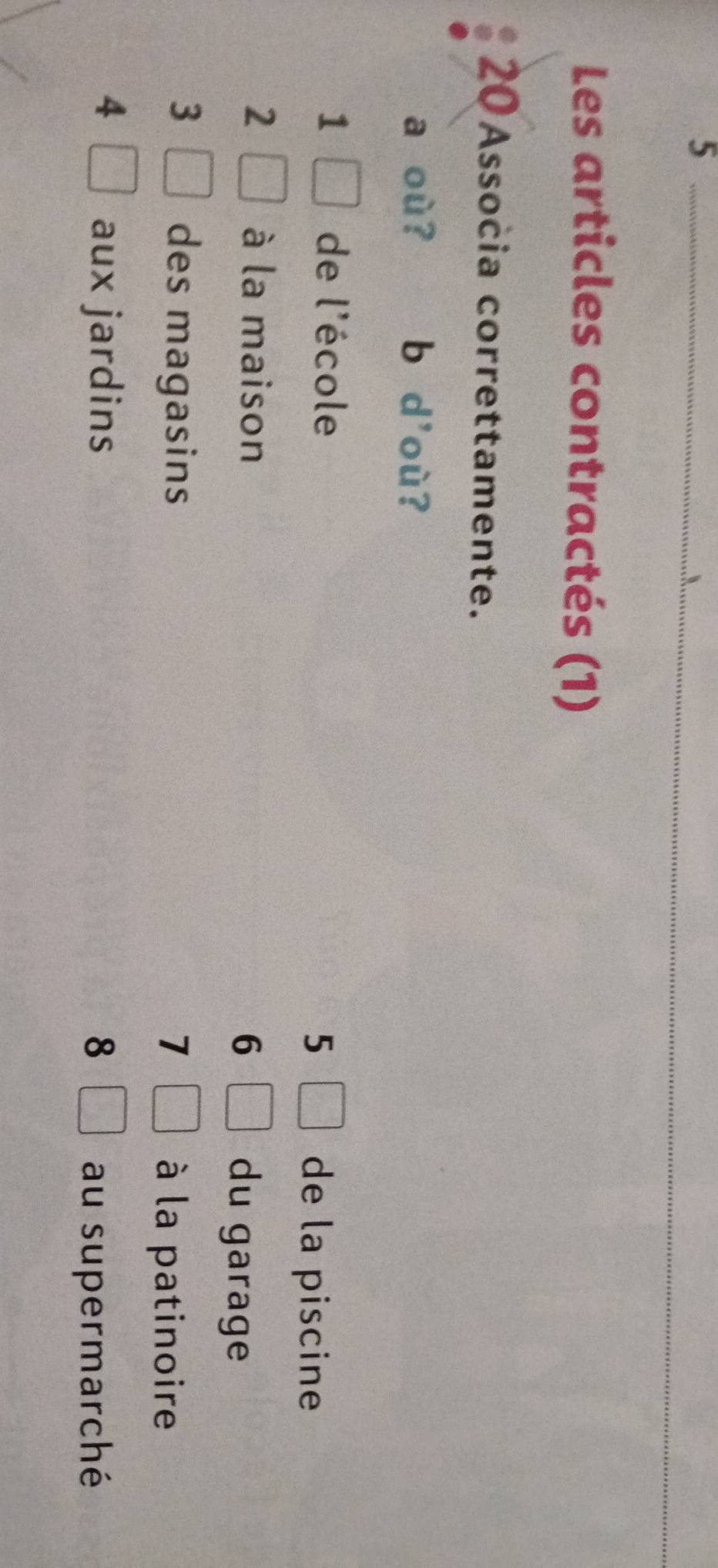 Les articles contractés (1)
20 Associa correttamente.
a où ? b d'où?
1 de l'école
5 de la piscine
2 à la maison du garage
6
3 des magasins 7 à la patinoire
4 aux jardins 8
au supermarché