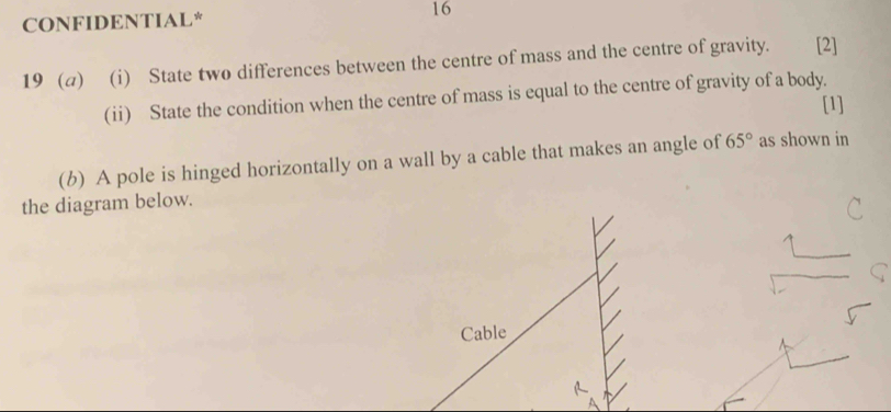 CONFIDENTIAL* 16 
19 (a) (i) State two differences between the centre of mass and the centre of gravity. [2] 
(ii) State the condition when the centre of mass is equal to the centre of gravity of a body. 
[1] 
(b) A pole is hinged horizontally on a wall by a cable that makes an angle of 65° as shown in 
the diagram below. 
Cable