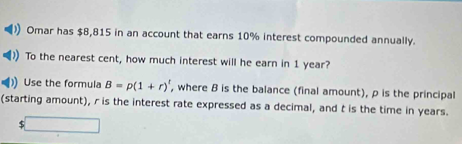 Omar has $8,815 in an account that earns 10% interest compounded annually. 
To the nearest cent, how much interest will he earn in 1 year? 
Use the formula B=p(1+r)^t , where B is the balance (final amount), ρ is the principal 
(starting amount), r is the interest rate expressed as a decimal, and t is the time in years.
$