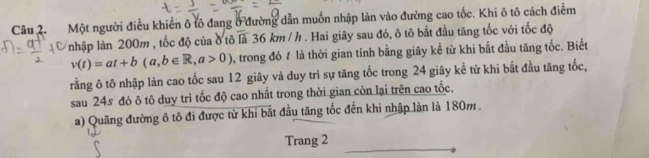 Một người điều khiển ô tô đang ở đường dẫn muốn nhập làn vào đường cao tốc. Khi ô tô cách điểm 
nhập làn 200m , tốc độ của ở tô là 36km/h h . Hai giây sau đó, ô tô bắt đầu tăng tốc với tốc độ
v(t)=at+b(a,b∈ R,a>0) , trong đó 1 là thời gian tính bằng giây kể từ khi bắt đầu tăng tốc. Biết 
rằng ô tô nhập làn cao tốc sau 12 giây và duy trì sự tăng tốc trong 24 giây kể từ khi bắt đầu tăng tốc, 
sau 24s đó ô tô duy trì tốc độ cao nhất trong thời gian còn lại trên cao tốc. 
a) Quãng đường ô tô đi được từ khi bắt đầu tăng tốc đến khi nhập làn là 180m. 
Trang 2