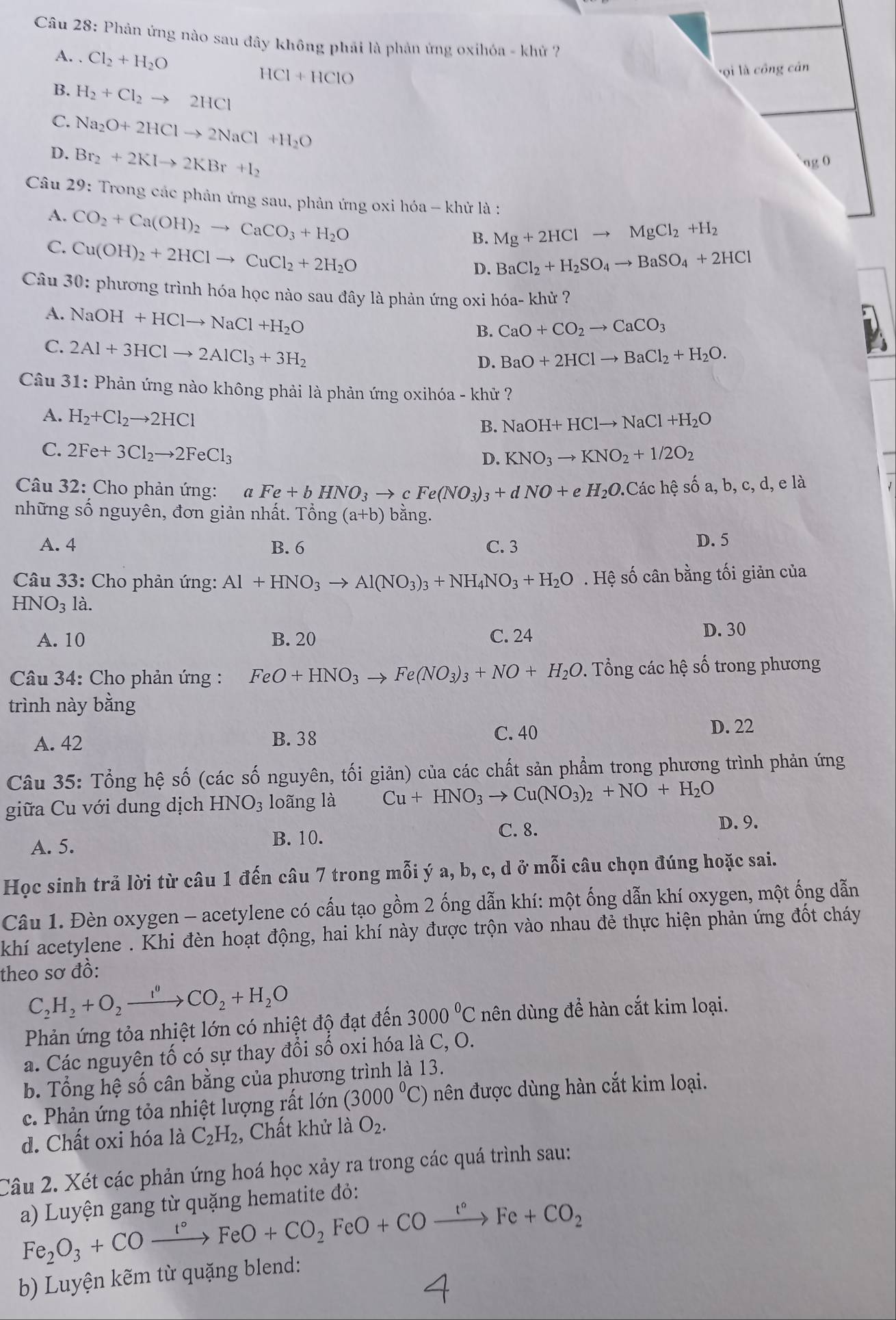 Phản ứng nào sau đây không phải là phản ứng oxihóa - khử 7
A. . Cl_2+H_2O HCl+HClO
ợi là công cân
B. H_2+Cl_2to 2HCl
C. Na_2O+2HClto 2NaCl+H_2O
D. Br_2+2KIto 2KBr+I_2
ng 0
Câu 29: Trong các phản ứng sau, phản ứng oxi hóa - khử là :
A.
C. CO_2+Ca(OH)_2to CaCO_3+H_2O Mg+2HClto MgCl_2+H_2
Cu(OH)_2+2HClto CuCl_2+2H_2O
B.
D. BaCl_2+H_2SO_4to BaSO_4+2HCl
Câu 30: phương trình hóa học nào sau đây là phản ứng oxi hóa- khử
A. NaOH+HClto NaCl+H_2O
B. CaO+CO_2to CaCO_3
C. 2Al+3HClto 2AlCl_3+3H_2
D. BaO+2HClto BaCl_2+H_2O.
Câu 31: Phản ứng nào không phải là phản ứng oxihóa - khử ?
A. H_2+Cl_2to 2HCl
B. NaOH+HClto NaCl+H_2O
C. 2Fe+3Cl_2to 2FeCl_3
D. KNO_3to KNO_2+1/2O_2
Câu 32: Cho phản ứng: a Fe+bHNO_3to cFe(NO_3)_3+dNO+eH_2O.Cic hệ shat oa,b,c,d, e là
những số nguyên, đơn giản nhất. That Ong(a+b) bằng.
A. 4 B. 6 C. 3 D. 5
* Câu 33: Cho phản ứng: Al+HNO_3to Al(NO_3)_3+NH_4NO_3+H_2O. Hệ số cân bằng tối giản của
HNO_31a.
A. 10 B. 20 C. 24 D. 30
* Câu 34: Cho phản ứng : FeO+HNO_3to Fe(NO_3)_3+NO+H_2O. Tổng các hệ số trong phương
trình này bằng
A. 42 B. 38
C. 40
D. 22
Câu 35: Tổng hệ số (các số nguyên, tối giản) của các chất sản phẩm trong phương trình phản ứng
giữa Cu với dung dịch HNO_3 loãng là Cu+HNO_3to Cu(NO_3)_2+NO+H_2O
B. 10.
A. 5. C. 8.
D. 9.
Học sinh trả lời từ câu 1 đến câu 7 trong mỗi ý a, b, c, d ở mỗi câu chọn đúng hoặc sai.
Câu 1. Đèn oxygen - acetylene có cấu tạo gồm 2 ống dẫn khí: một ống dẫn khí oxygen, một ống dẫn
khí acetylene . Khi đèn hoạt động, hai khí này được trộn vào nhau đẻ thực hiện phản ứng đốt cháy
theo sơ đồ:
C_2H_2+O_2xrightarrow IOCO_2+H_2O
Phản ứng tỏa nhiệt lớn có nhiệt độ đạt đến 3000°C nên dùng để hàn cắt kim loại.
a. Các nguyên tố có sự thay đổi số oxi hóa là C, O.
b. Tổng hệ số cân bằng của phương trình là 13.
c. Phản ứng tỏa nhiệt lượng rất lớn (3000^0C) nên được dùng hàn cắt kim loại.
d. Chất oxi hóa là C_2H_2 , Chất khử là O_2.
Câu 2. Xét các phản ứng hoá học xảy ra trong các quá trình sau:
a) Luyện gang từ quặng hematite đỏ:
Fe_2O_3+COxrightarrow t°FeO+CO_2FeO+COxrightarrow t°Fe+CO_2
b) Luyện kẽm từ quặng blend: