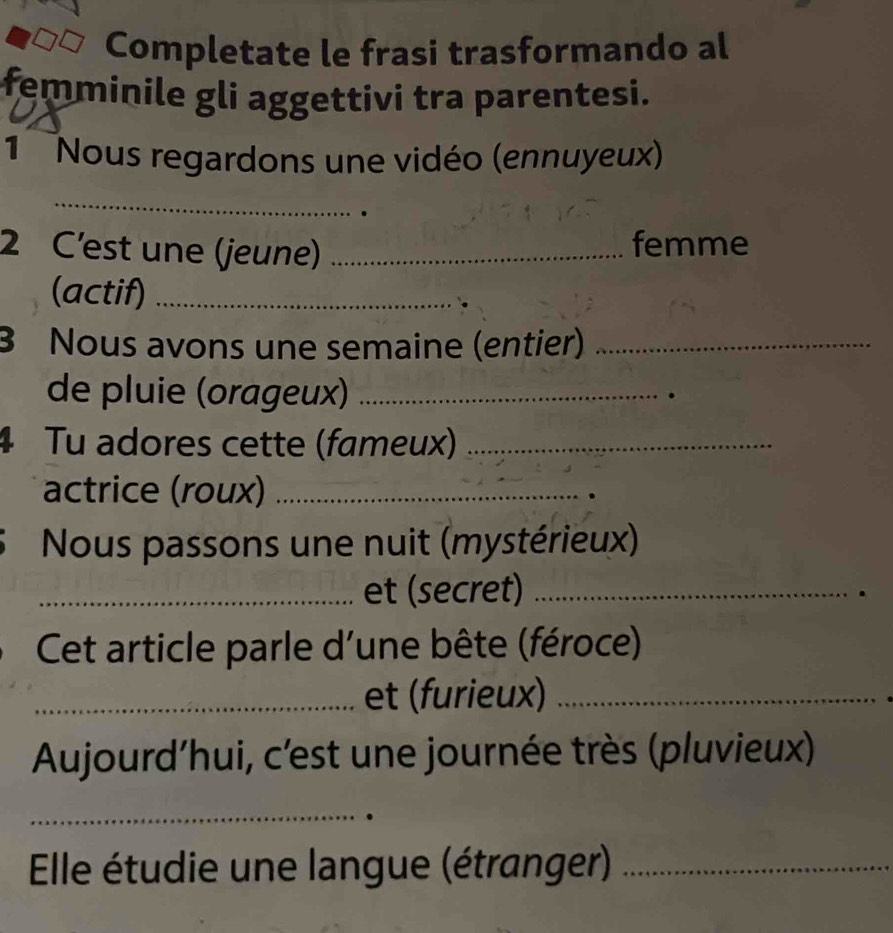 Completate le frasi trasformando al 
femminile gli aggettivi tra parentesi. 
1 Nous regardons une vidéo (ennuyeux) 
_ 
2 C'est une (jeune)_ 
femme 
(actif)_ 
3 Nous avons une semaine (entier)_ 
de pluie (orageux)_ 
4 Tu adores cette (fameux)_ 
actrice (roux)_ 
Nous passons une nuit (mystérieux) 
_et (secret)_ 
Cet article parle d'une bête (féroce) 
_et (furieux)_ 
Aujourd’hui, c'est une journée très (pluvieux) 
_ 
Elle étudie une langue (étranger)_