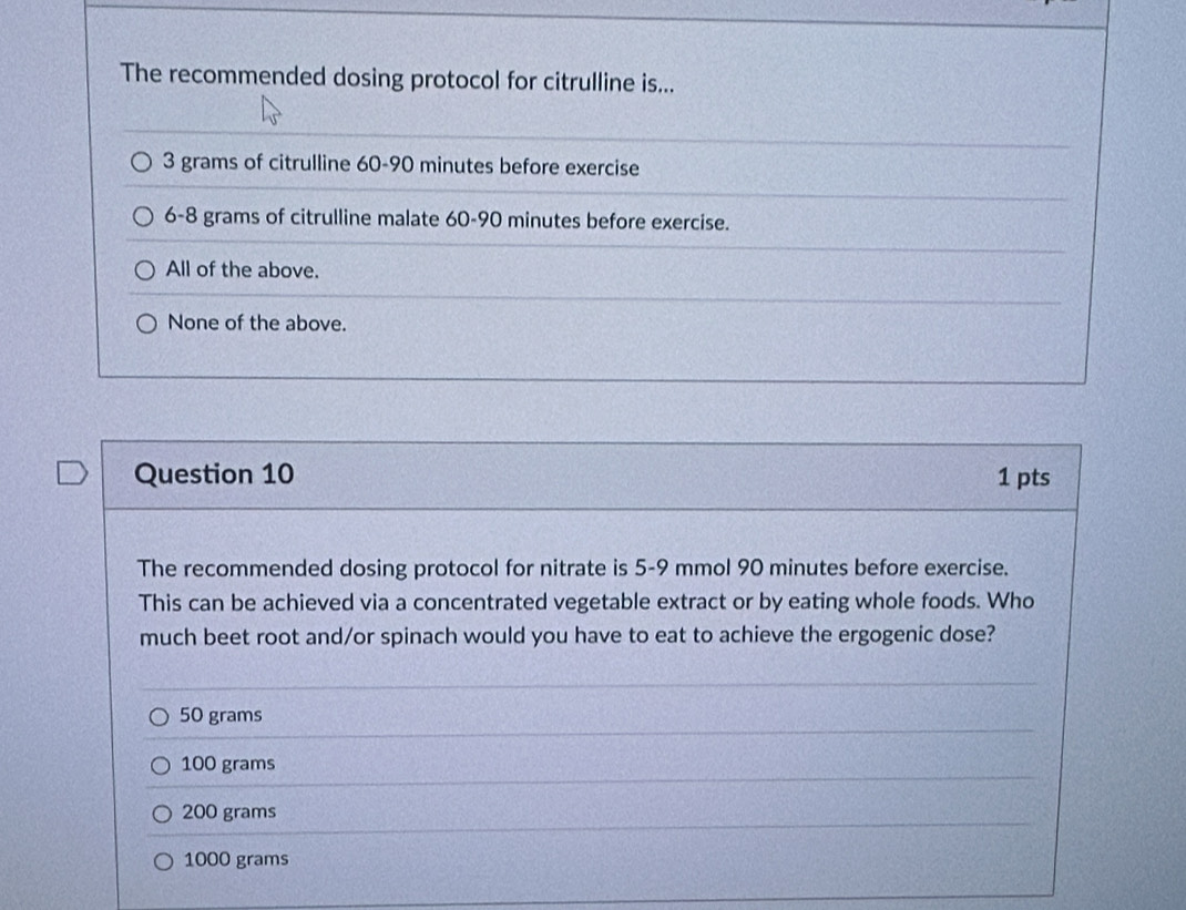 The recommended dosing protocol for citrulline is...
3 grams of citrulline 60-90 minutes before exercise
6-8 grams of citrulline malate 60-90 minutes before exercise.
All of the above.
None of the above.
Question 10 1 pts
The recommended dosing protocol for nitrate is 5-9 mmol 90 minutes before exercise.
This can be achieved via a concentrated vegetable extract or by eating whole foods. Who
much beet root and/or spinach would you have to eat to achieve the ergogenic dose?
50 grams
100 grams
200 grams
1000 grams