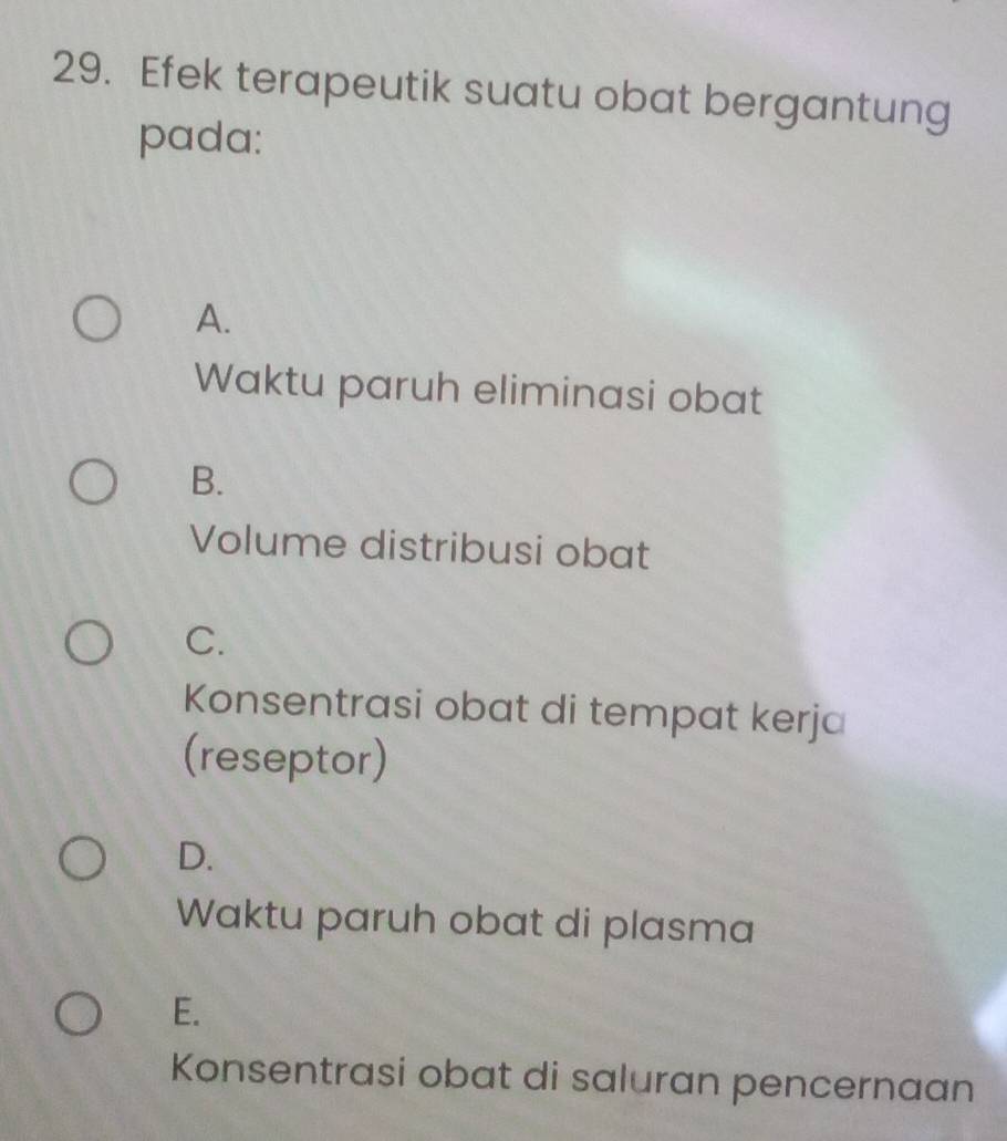 Efek terapeutik suatu obat bergantung
pada:
A.
Waktu paruh eliminasi obat
B.
Volume distribusi obat
C.
Konsentrasi obat di tempat kerja
(reseptor)
D.
Waktu paruh obat di plasma
E.
Konsentrasi obat di saluran pencernaan