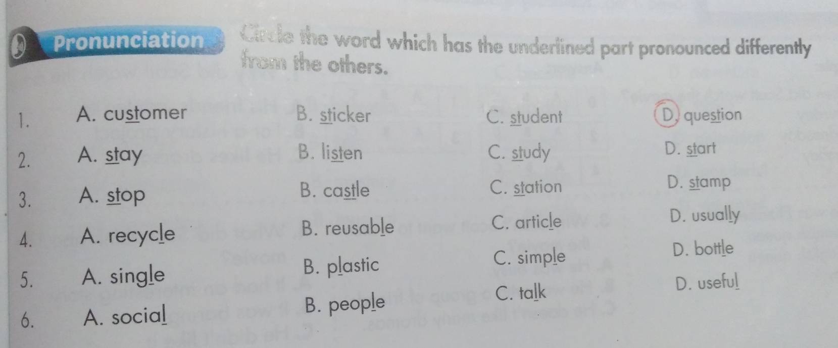 Pronunciation Circle the word which has the underlined part pronounced differently
from the others.
1. A. customer B. sticker C. student Dy question
2. A. stay B. listen C. study
D. start
3. A. stop
B. castle C. station
D. stamp
C. article D. usually
4. A. recycle
B. reusable
5. A. single
B. plastic
C. simple
D. bottle
D. useful
6. A. social
B. people
C. talk