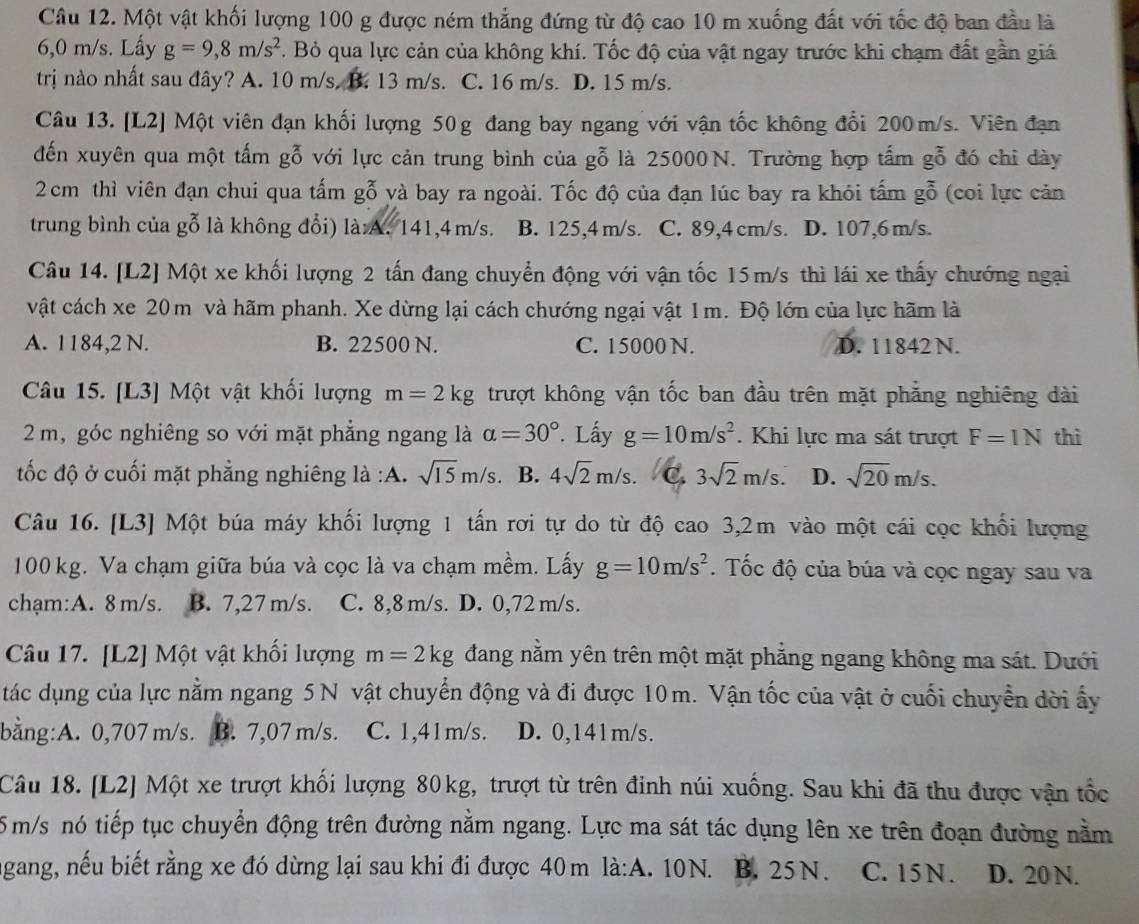 Một vật khối lượng 100 g được ném thẳng đứng từ độ cao 10 m xuống đất với tốc độ ban đầu là
6,0 m/s. Lấy g=9,8m/s^2. Bỏ qua lực cản của không khí. Tốc độ của vật ngay trước khi chạm đất gần giá
trị nào nhất sau đây? A. 10 m/s. B. 13 m/s. C. 16 m/s. D. 15 m/s.
Câu 13. [L2] Một viên đạn khối lượng 50g đang bay ngang với vận tốc không đổi 200m/s. Viên đạn
đến xuyên qua một tấm gỗ với lực cản trung bình của gỗ là 25000N. Trường hợp tấm gỗ đó chi dày
2cm thì viên đạn chui qua tấm gỗ và bay ra ngoài. Tốc độ của đạn lúc bay ra khỏi tấm gỗ (coi lực cản
trung bình của gỗ là không đổi) là:A. 141,4m/s. B. 125,4 m/s. C. 89,4 cm/s. D. 107,6 m/s.
Câu 14. [L2] Một xe khối lượng 2 tấn đang chuyển động với vận tốc 15m/s thì lái xe thấy chướng ngại
vật cách xe 20m và hãm phanh. Xe dừng lại cách chướng ngại vật 1m. Độ lớn của lực hãm là
A. 1184,2 N. B. 22500 N. C. 15000 N. D. 11842 N.
Câu 15. [L3] Một vật khổi lượng m=2kg trượt không vận tốc ban đầu trên mặt phẳng nghiêng dài
2 m, góc nghiêng so với mặt phẳng ngang là alpha =30° '. Lấy g=10m/s^2. Khi lực ma sát trượt F=1N thì
tốc độ ở cuối mặt phẳng nghiêng là :A. sqrt(15)m/s B. 4sqrt(2)m/s. C. 3sqrt(2)m/s. D. sqrt(20)m/s.
Câu 16. [L3] Một búa máy khối lượng 1 tấn rơi tự do từ độ cao 3,2m vào một cái cọc khối lượng
100 kg. Va chạm giữa búa và cọc là va chạm mềm. Lấy g=10m/s^2. Tốc độ của búa và cọc ngay sau va
chạm:A. 8 m/s. B. 7,27 m/s. C. 8,8 m/s. D. 0,72 m/s.
Câu 17. [L2] Một vật khối lượng m=2kg đang nằm yên trên một mặt phẳng ngang không ma sát. Dưới
tác dụng của lực nằm ngang 5 N vật chuyển động và đi được 10m. Vận tốc của vật ở cuối chuyển dời ấy
bằng:A. 0,707 m/s. B. 7,07 m/s. C. 1,41m/s. D. 0,141m/s.
Câu 18. [L2] Một xe trượt khối lượng 80kg, trượt từ trên đinh núi xuống. Sau khi đã thu được vận tốc
5 m/s nó tiếp tục chuyển động trên đường nằm ngang. Lực ma sát tác dụng lên xe trên đoạn đường nằm
agang, nếu biết rằng xe đó dừng lại sau khi đi được 40m là:A. 10N. B. 25N. C. 15 N . D. 20 N.