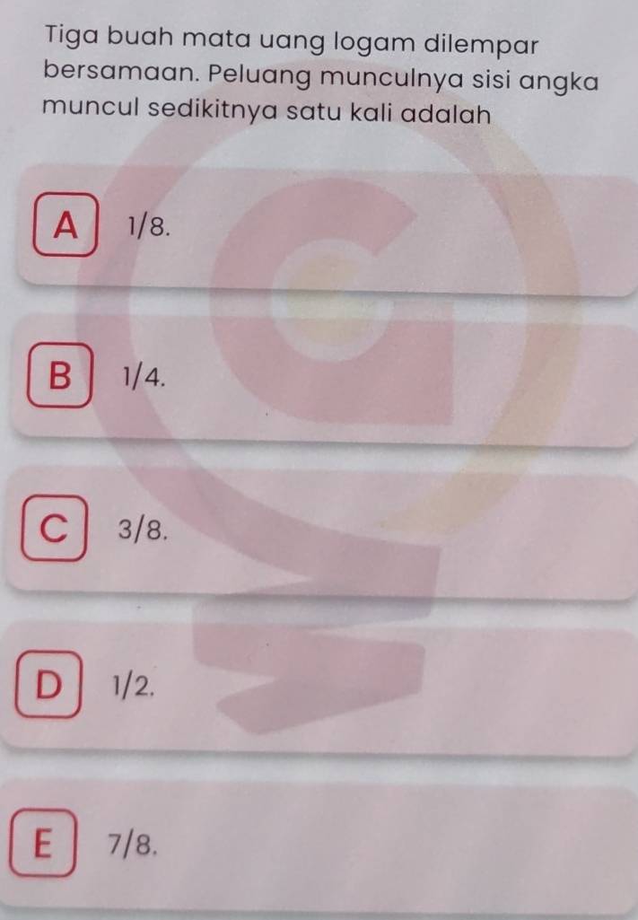 Tiga buah mata uang logam dilempar
bersamaan. Peluang munculnya sisi angka
muncul sedikitnya satu kali adalah
A 1/8.
B 1/4.
C 3/8.
D 1/2.
E 7/8.