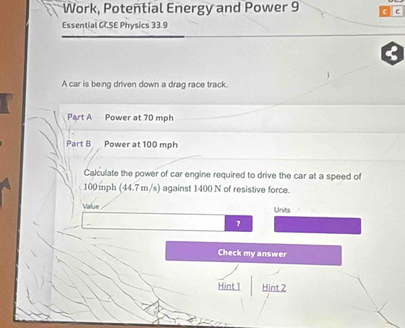 Work, Potential Energy and Power 9 
C C 
Essential GCSE Physics 33.9 
A car is being driven down a drag race track. 
Part A Power at 70 mph
Part B a Power at 100 mph
Calculate the power of car engine required to drive the car at a speed of
100 mph (44.7m/s) against 1400 N of resistive force. 
Value Units 
Check my answer 
Hint 1 Hint 2