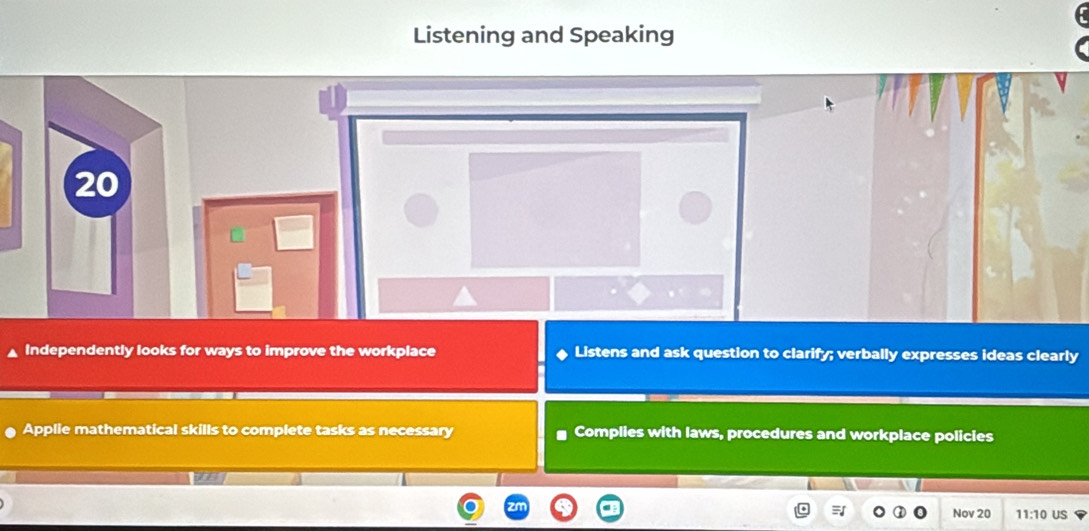 Listening and Speaking 
20 
Independently looks for ways to improve the workplace Listens and ask question to clarify; verbally expresses ideas clearly 
Applie mathematical skills to complete tasks as necessary Complies with laws, procedures and workplace policies 
that 
Nov 20 
= 11:10 US