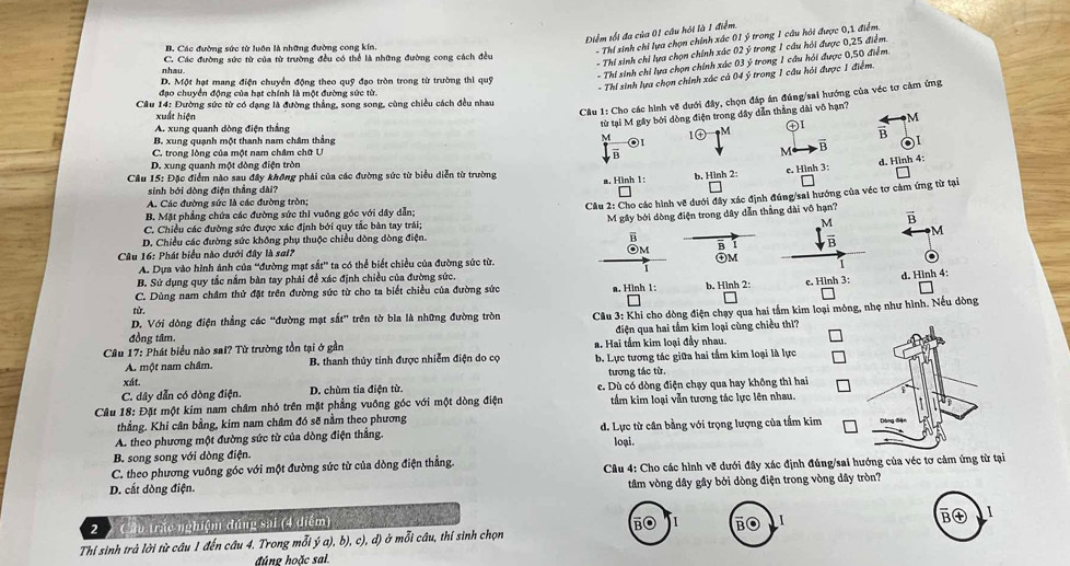 Điểm tối đa của 01 câu hội là 1 điểm.
B. Các đường sức từ luôn là những đường cong kín.
- Thi sinh chỉ lựa chọn chính xác 01 ý trong 1 cầu hỏi được 0,1 điểm.
- Thi sinh chi lựa chọn chính xác 02 ý trong 1 cầu hỏi được 0,25 điểm.
nhau C. Các đường sức từ của từ trường đều có thể là những đường cong cách đều
- Thi sinh chi lựa chọn chính xác 03 ý trong 1 cầu hỏi được 0,50 điểm.
- Thi sinh lựa chọn chính xác cả 04 ý trong 1 cầu hỏi được 1 điểm.
D. Một hạt mang điện chuyển động theo quỹ đạo tròn trong từ trường thì quỹ
đạo chuyển động của hạt chính là một đường sức từ.
Câu 1: Cho các hình vẽ dưới đây, chọn đáp án đúng/sai hướng của véc tơ cảm ứng
Cầu 14: Đường sức từ có dạng là đường thẳng, song song, cùng chiều cách đều nhau
từ tại M gây bởi dòng điện trong dây dẫn thẳng dài vô hạn?
xuất hiện
M
A. xung quanh dòng điện thẳng ④I overline B
1㊉ M
B. xung quạnh một thanh nam châm thắng M 01
C. trong lòng của một nam châm chữ U M vector B
overline B
D. xung quanh một dòng điện tròn
* Câu 15: Đặc điểm nào sau đây không phải của các đường sức từ biểu diễn từ trường a. Hình 1:
b, Hình 2: e. Hình 3: d. Hình 4:
sinh bởi dòng điện thẳng dài?
A. Các đường sức là các đường tròn;
Câu 2: Cho các hình về dưới đây xác định đúng/sai hướng của véc tơ cảm ứng từ tại
B. Mặt phẳng chứa các đường sức thì vuỡng góc với dây dẫn;
vector B
C. Chiều các đường sức được xác định bởi quy tắc bàn tay trái; M gây bởi dòng điện trong dây dẫn thắng dài vô hạn?
D. Chiều các đường sức không phụ thuộc chiều dòng dòng điện. M
Câu 16: Phát biểu nào dưới đây là sai? OM B 1
A. Dựa vào hình ảnh của ''đường mạt sắt' ta có thể biết chiều của đường sức từ. ④M
B. Sử dụng quy tắc nằm bàn tay phải đề xác định chiều của đường sức.
C. Dùng nam châm thứ đặt trên đường sức từ cho ta biết chiều của đường sức a. Hình 1: b. Hình 2: c. Hình 3: d. Hình 4:
từ,
D. Với dòng điện thẳng các “đường mạt sắt” trên tờ bìa là những đường tròn * Câu 3: Khi cho dòng điện chạy qua hai tầm kim loại mỏng, nhẹ như hình. Nếu dòng
đồng tâm,
Câu 17: Phát biểu nào sai? Từ trường tồn tại ở gần a. Hai tầm kim loại đầy nhau.  điện qua hai tấm kim loại cùng chiều thì?
A. một nam châm. B. thanh thủy tinh được nhiễm điện do cọ b. Lực tương tác giữa hai tầm kim loại là lực
tương tác từ.
xát.
C. dây dẫn có dòng điện. D. chùm tia điện từ. c. Dù có dòng điện chạy qua hay không thì hai
Câu 18: Đặt một kim nam châm nhỏ trên mặt phẳng vuông góc với một dòng điện tấm kim loại vẫn tương tác lực lên nhau.
thẳng. Khi cân bằng, kim nam châm đó sẽ nằm theo phương
A. theo phương một đường sức từ của dòng điện thắng. d. Lực từ cân bằng với trọng lượng của tầm kim 
loại.
B. song song với dòng điện.
C. theo phương vuông góc với một đường sức từ của dòng điện thắng.
D. cất dòng điện.  Câu 4: Cho các hình vẽ dưới đây xác định đúng/sai hướng của véc tơ cảm ứng từ tại
tâm vòng dây gây bởi dòng điện trong vòng dây tròn?
Cầu trấc nghiệm đúng sai (4 điểm)
1
Thí sinh trà lời từ câu 1 đến câu 4. Trong mỗi ý a), b), c), đ) ở mỗi câu, thí sinh chọn B( 1
đúng hoặc sal.