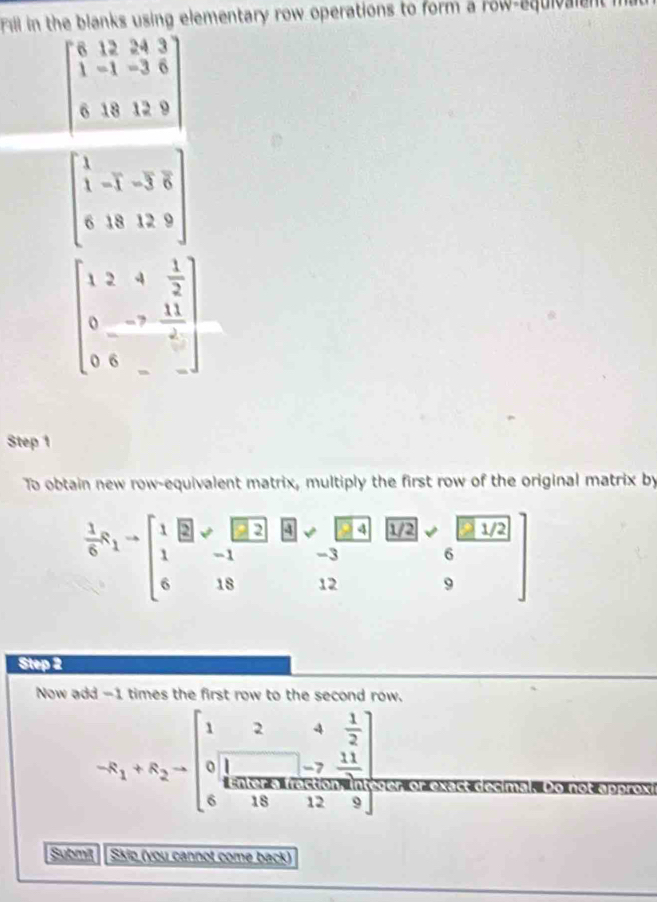 Fill in the blanks using elementary row operations to form a row-equivalent mat
beginbmatrix 6&12&24&3 1&-1&-3&6 6&18&12&9 endbmatrix
beginbmatrix 1&-1&-3&6 6&18&12&9endbmatrix
beginbmatrix 1&2&4& 1/2  0&-7& 11/2  0&6&-&-endbmatrix
Step 1 
To obtain new row-equivalent matrix, multiply the first row of the original matrix by
 1/6 x_1=beginbmatrix 1&□ &□ &□ &□ &□ &□ &□ &□ &□ &□ &□ &□ &□ &□ &□ &□ &□ &□ &□ &-1&-3 1&-1&-3&□ &6 6&18&12&9endbmatrix
Step 2 
Now add -1 times the first row to the second row.
-R_1+R_2=beginbmatrix 1&2&4& 1/2  0&1&-7& 11/12  6&18&1012&9endbmatrix
Submit Skio (you cannot come back)