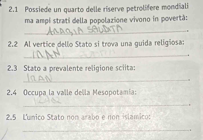 2.1 Possiede un quarto delle riserve petrolifere mondiali 
ma ampi strati della popolazione vivono in povertà: 
_ 
. 
2.2 Al vertice dello Stato si trova una guida religiosa: 
_ 
2.3 Stato a prevalente religione sciita: 
_ 
2.4 Occupa la valle della Mesopotamia: 
_ 
2.5 Ľunico Stato non arabo e non islamico: 
_