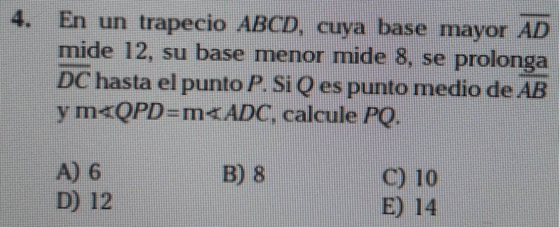 En un trapecio ABCD, cuya base mayor overline AD
mide 12, su base menor mide 8, se prolonga
overline DC hasta el punto P. Si Q es punto medio de overline AB
ym , calcule PQ.
A) 6 B) 8 C) 10
D) 12
E) 14