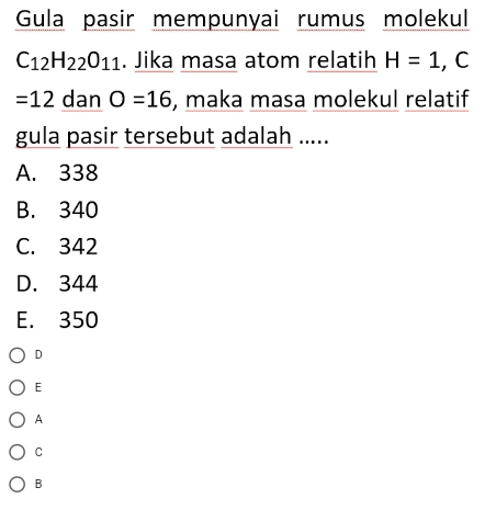 Gula pasir mempunyai rumus molekul
C_12H_22O_11. Jika masa atom relatih H=1 , C
=12 dan O=16 , maka masa molekul relatif
gula pasir tersebut adalah .....
A. 338
B. 340
C. 342
D. 344
E. 350
D
E
A
C
B