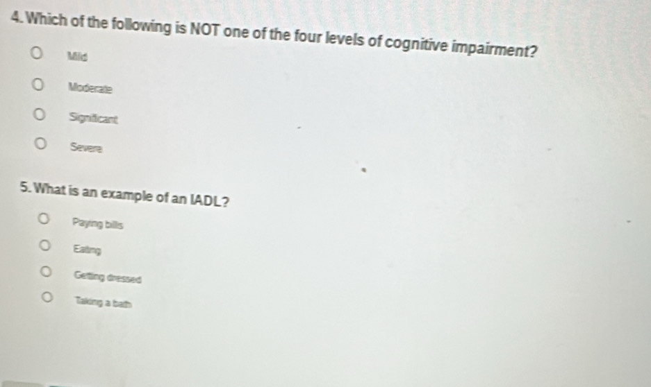 Which of the following is NOT one of the four levels of cognitive impairment?
Mild
Moderate
Signifficant
Severa
5. What is an example of an IADL?
Paying billis
Eating
Getting dressed
Taking a bath