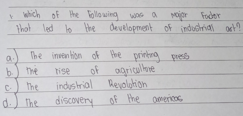 which of the following was a major Fador
that led to the development of industrial ark?
a. ) The invention of the prining press
b. ) the rise of agricullore
c. ) the industrial Revolotion
d. ) the discovery of the americas