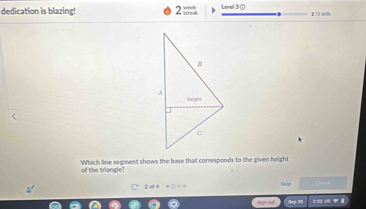 week Level 3 ⑥ 
dedication is blazing! 2 streak 2 /3 skills 
Which line segment shows the base that corresponds to the given height 
of the triangle? 
2 of 4 Skip Chesn 
Sign out Sep 30 2:52 US